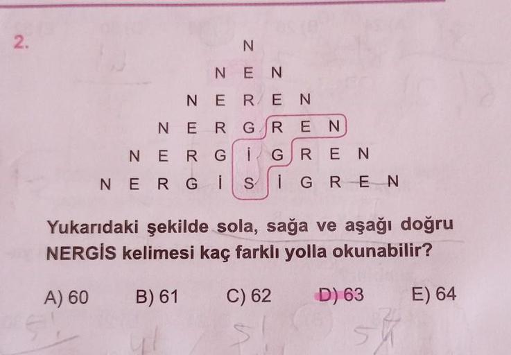 2.
N
N EN
N ER EN
N ER GREN
N E RG 1 GREN
NERGI S i GREN
Yukarıdaki şekilde sola, sağa ve aşağı doğru
NERGİS kelimesi kaç farklı yolla okunabilir?
A) 60
B) 61
C) 62
D) 63
E) 64
sh
