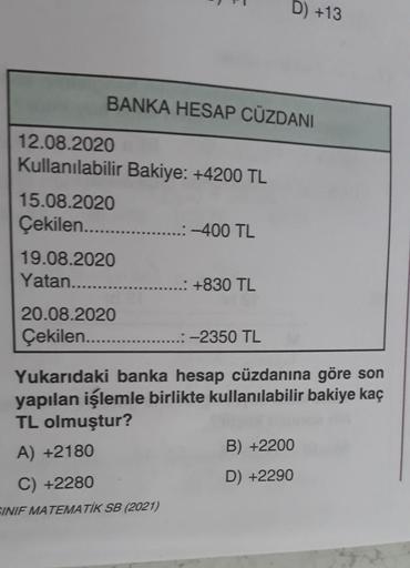 D) +13
BANKA HESAP CÜZDANI
12.08.2020
Kullanılabilir Bakiye: +4200 TL
15.08.2020
Çekilen.......
-400 TL
19.08.2020
Yatan....
...: +830 TL
20.08.2020
Çekilen........
..:-2350 TL
Yukarıdaki banka hesap cüzdanına göre son
yapılan işlemle birlikte kullanılabil