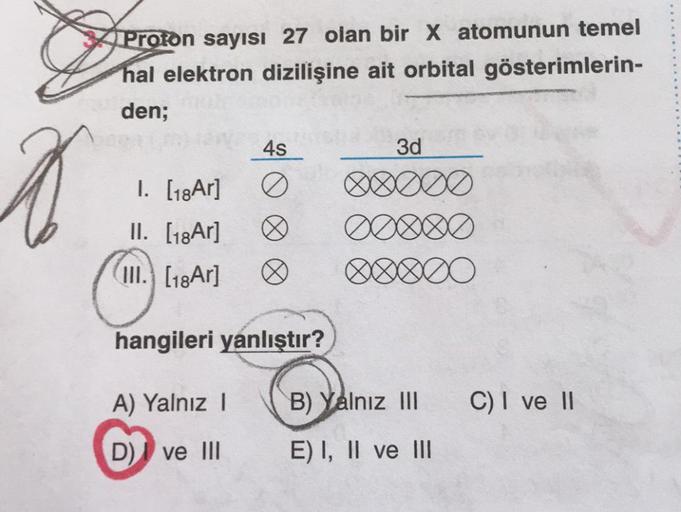 Proton sayısı 27 olan bir x atomunun temel
hal elektron dizilişine ait orbital gösterimlerin-
den;
45
3d
A
1. [18Ar]
II. [18Ar]
(III.) [18Ar]
♡
♡
DOBO
hangileri yanlıştır?
A) Yalnız !
B) Yalnız III
C) I ve II
D) I ve III
E) I, II ve III
