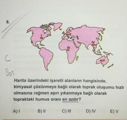 8.
C
Bos
Harita üzerindeki işaretli alanların hangisinde,
kimyasal çözünmeye bağlı olarak toprak oluşumu hızlı
olmasına rağmen aşırı yıkanmaya bağlı olarak
topraktaki humus oranı en azdır?
AI
B) II
C) III
D) IV
E) V
