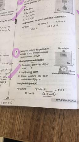 5.
Y
d, olan,
risinde şekildeki gi
dir:
X
yargılarından hangileri kesinlikle doğrudur?
SIVI
C) I ve II
() gibidir. Üzerine
sıyla (l) ve (III) deki
fdd YAYINLARI
Buna göre,
1. dx > dy dir.
II. dx > dy dir.
III. dy > d, dir.
ri my, my ve mz
B) Yalnız 1l
E) I, II ve III
My = my > m₂
My > My > Mx
A) Yalnız!
D) I ve III
Demir bilye
6.
Buz
K düzeyi
h
Su
zoutld
Şekildeki sistem dengedeyken
sadece buzun erimesi sağlana-
cak şekilde isi veriliyor.
Buz tamamen eridiğinde;
1. Baskülün gösterdiği değer
azalır. 8
II. h yüksekliği azalır.
III. Kabin tababına etki eden
SIVI basıncı değişmez.
hangileri doğrudur?
udv=T16
Baskül
✓ody
re son
lüğü A
)
A) Yalnız!
B) Yalnız 11 C) I ve II
E) II ve III
D) I ve III
34
TYT SORU BANKASI
I du=6
