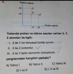 Nötron sayısı
13
Y
X
12
Z
Proton sayısı
11
12
Yukarıda proton ve nötron sayıları verilen X, Y,
Z atomları ile ilgili;
I. X ile Y nin kimyasal özeliği aynıdır.
II. X ile Z izotondur.
III. X ile Y farkli elementin izotoplarıdır.
yargılarından hangileri yanlıştır?
A) Yalnız!
B) Yalnız 10
C) Yalnız III
D) I ve II
E) I, II ve III