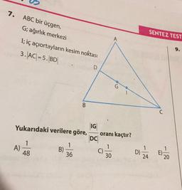 7.
ABC bir üçgen,
SENTEZ TEST
G; ağırlık merkezi
I; iç açıortayların kesim noktası
3. AC(= 5. BD
D
B
C
Yukarıdaki verilere göre,
IG
oranı kaçtır?
DC
1
A)
48
1
B)
1
36
C)
D)
30
24
E).
20
