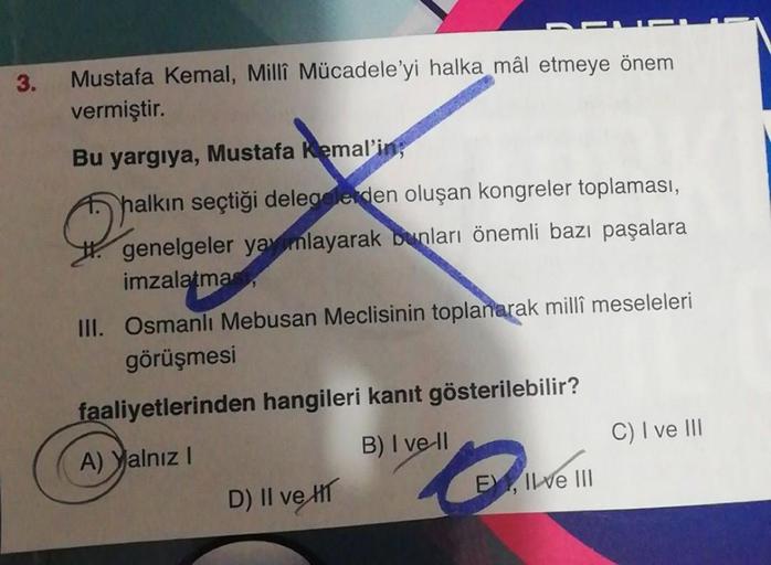 3.
Mustafa Kemal, Millî Mücadele'yi halka mâl etmeye önem
vermiştir.
Bu yargıya, Mustafa Kemal'in;
halkın seçtiği delegelerden oluşan kongreler toplaması,
genelgeler yayınlayarak bunları önemli bazı paşalara
imzalatma
III. Osmanlı Mebusan Meclisinin toplan