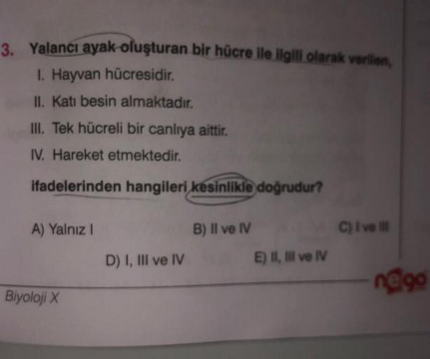 3. Yalancı ayak oluşturan bir hücre ile ilgili olarak verilen,
1. Hayvan hücresidir.
II. Kati besin almaktadır.
III. Tek hücreli bir canlıya aittir.
IV. Hareket etmektedir.
ifadelerinden hangileri kesinlikle doğrudur?
A) Yalnız 1
B) Il ve IV
C) Ive
D) I, I