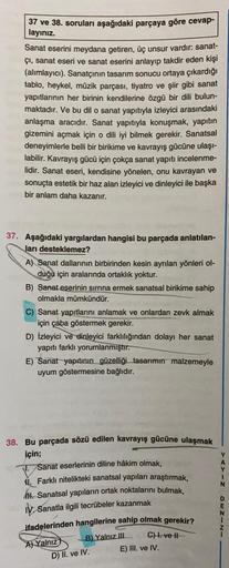37 ve 38. soruları aşağıdaki parçaya göre cevap-
layınız.
Sanat eserini meydana getiren, üç unsur vardır: sanat-
çı, sanat eseri ve sanat eserini anlayıp takdir eden kişi
(alımlayıcı). Sanatçının tasarım sonucu ortaya çıkardığı
tablo, heykel, müzik parçası