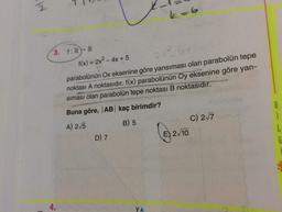 k=6
3. f:R - R
f(x) = 2x2 - 4x + 5
parabolünün Ox eksenine göre yansıması olan parabolün tepe
noktası A noktasıdır. f(x) parabolünün Oy eksenine göre yan-
siması olan parabolün tepe noktası B noktasıdır.
Buna göre, AB kaç birimdir?
A) 25
C) 27
E) 2/10
B) 5
i
L
f
D) 7
4.
