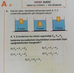 AA
SEDEF SERİSİ
OM04-SS.31TYT01 / FEN BİLİMLERİ
6. Katı bir cisim, özkütleleri birbirinden farklı X, Y, Z
sivilarında aşağıdaki gibi dengede kalıyor.
X SIVISI
Y SIVISI
Z SIVISI
X, Y, Z sıvılarının bu cisme uyguladığı Fx, Fp Fz
kaldırma kuvvetlerinin büyüklükleri arasındaki ilişki
aşağıdakilerden hangisidir?
A) Fx = Fy = Fz
B) Fx > Fy> Fz
C)F, > Fx > Fz
D) F2> Fx > Fy
E) Fz= Fx > Fy