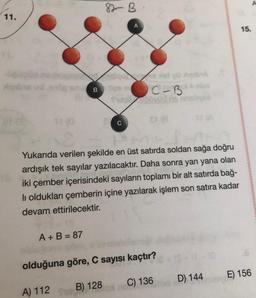 Yukarıda verilen şekilde en üst satırda soldan sağa doğru ardışık tek sayılar yazılacaktır. Daha sonra yan yana olan iki çember içerisindeki sayıların toplamı bir alt satırda bağlı oldukları çemberin içine yazılarak işlem son satıra kadar
devam ettirilecektir.
A + B = 87
olduğuna göre, C sayısı kaçtır?
A) 112
B) 128
C) 136
D) 144
E) 156