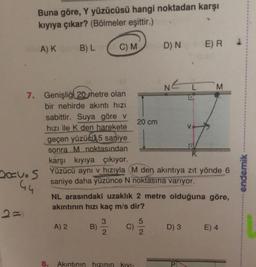 Buna göre, Y yüzücüsü hangi noktadan karşı
kıyıya çıkar? (Bölmeler eşittir.)
AK
B) L
C) M
E) R
D) N
L M
7. Genişliği 20 metre olan
bir nehirde akıntı hızı
sabittir. Suya göre v
20 cm
hızı ile K den harekete
geçen yüzücü 5 saniye
sonra M noktasından
karşı kıyıya çıkıyor.
20vos
Yüzücü ayni v hızıyla M den akıntıya zıt yönde 6
saniye daha yüzünce N noktasına varıyor.
44
NL arasındaki uzaklık 2 metre olduğuna göre,
akıntının hızı kaç m/s dir?
endemik
3
5
A) 2
B)
C)
D) 3
E) 4
2
2
8.
Akıntının hızının KIYI-