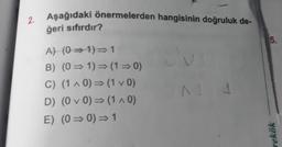 Aşağıdaki önermelerden hangisinin doğruluk de-
ğeri sıfırdır?
2
5.
A) (0 - 1) = 1
B) (0 = 1) = (1 = 0)
C) (1 - 0) = (1 v 0)
D) (0 v 0) = (140)
E) (0 =0)=1
rekök