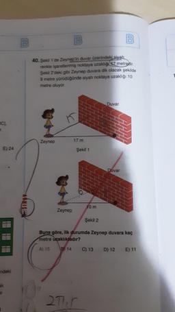 100
B
100
B
40. Şekil 1'de Zeynep'in duvar üzerindeki siyah
renkle isaretlenmiş noktaya uzakligi 7 metredir.
Şekil 2'deki gibi Zeynep duvara dik olacak şekilde
9 metre yürüdüğünde siyah noktaya uzaklığı 10
metre oluyor
Duvar
BC).
Zeynep
17 m
E) 24
Şekil 1
Duvar
NIS:
10 m
Zeynep
Şekil 2
Buna göre, ilk durumda Zeynep duvara kaç
metre uzaklıktadır?
A) 15
8) 14
C) 13 D) 12 E) 11
ndeki
ak
271