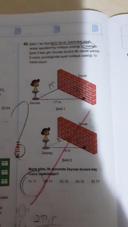 100
B
100
B
40. Şekil 1'de Zeynep'in duvar üzerindeki siyah
renkle isaretlenmiş noktaya uzakligi 7 metredir.
Şekil 2'deki gibi Zeynep duvara dik olacak şekilde
9 metre yürüdüğünde siyah noktaya uzaklığı 10
metre oluyor
Duvar
BC).
Zeynep
17 m
E) 24
Şekil 1
Duvar
NIS:
10 m
Zeynep
Şekil 2
Buna göre, ilk durumda Zeynep duvara kaç
metre uzaklıktadır?
A) 15
8) 14
C) 13 D) 12 E) 11
ndeki
ak
271
