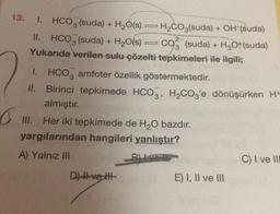 13.
1. HCO3 (suda) + H2O(s) = H2CO3(suda) + OH (suda)
II. HCO3 (suda) + H2O(s) co (suda) + H2O+(suda)
Yukarıda verilen sulu çözelti tepkimeleri ile ilgili;
1. HCO, amfoter özellik göstermektedir.
II. Birinci tepkimede HCO3, H2CO3'e dönüşürken H+
almıştır.
III. Her iki tepkimede de H2O bazdır.
yargılarından hangileri yanlıştır?
A) Yalnız III
C) I ve III
Dit ve tit
E) I, II ve III