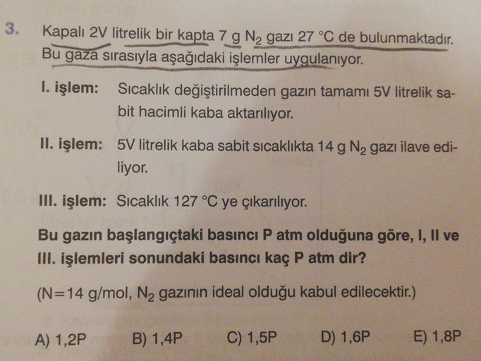 3.
Kapalı 2V litrelik bir kapta 7 g N2 gazı 27 °C de bulunmaktadır.
Bu gaza sırasıyla aşağıdaki işlemler uygulanıyor.
I. işlem: Sıcaklık değiştirilmeden gazın tamamı 5V litrelik sa-
bit hacimli kaba aktarılıyor.
II. işlem: 5V litrelik kaba sabit sicaklıkta