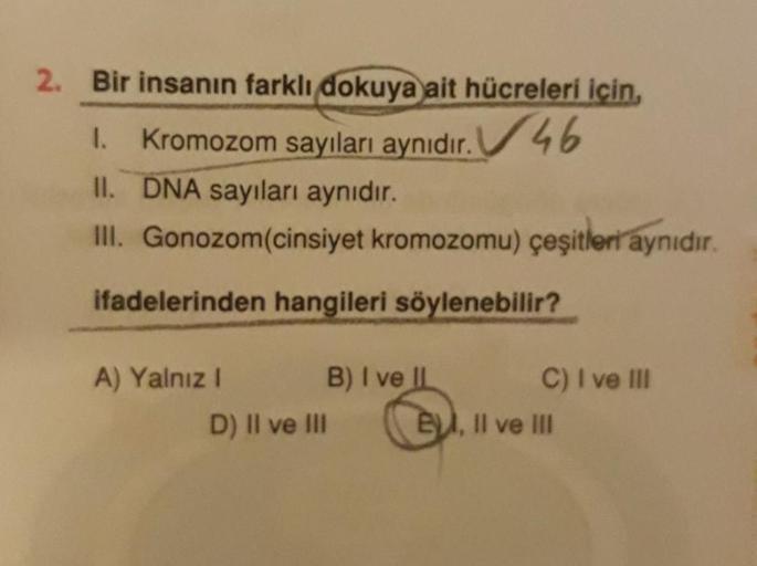 2. Bir insanın farklı dokuya ait hücreleri için,
1. Kromozom sayıları aynıdır. 46
II. DNA sayıları aynıdır.
III. Gonozom(cinsiyet kromozomu) çeşitleri aynıdır.
ifadelerinden hangileri söylenebilir?
A) Yalnız 1 B) I ve II C) I ve III
D) Il ve III E, Il ve I