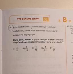 TYT DENEME SINAVI
02.
BB
32. Ece
30. Ayşe misketlerinin ünü Mustafa'ya verip kalan
misketlerini, Ahmet'in de aralarında bulunduğu 12
3
bic
yer
do
arkadaşına paylaştırıyor.
Buna göre, Ahmet'in payına düşen misket sayısının
Ayşe'nin başlangıçtaki misket sayısına oranı kaçtır?
25
A)
11 / 2
1
B)
15
1
C)
18
D)
21
1
E)
34
12
B
k
A