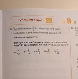 TYT DENEME SINAVI
02.
BB
32. Ece
30. Ayşe misketlerinin ünü Mustafa'ya verip kalan
misketlerini, Ahmet'in de aralarında bulunduğu 12
3
bic
yer
do
arkadaşına paylaştırıyor.
Buna göre, Ahmet'in payına düşen misket sayısının
Ayşe'nin başlangıçtaki misket sayısına oranı kaçtır?
25
A)
11 / 2
1
B)
15
1
C)
18
D)
21
1
E)
34
12
B
k
A
