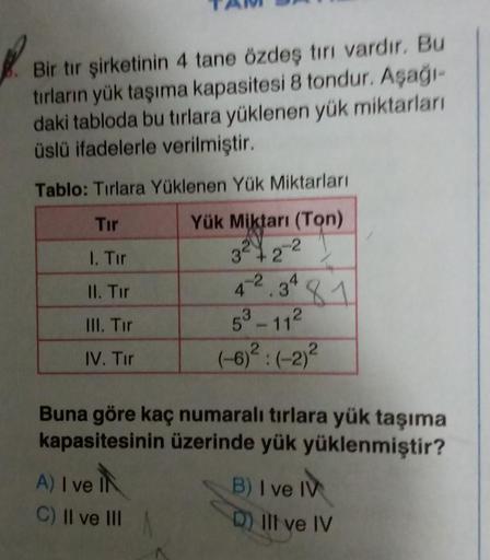 Bir tır şirketinin 4 tane özdeş tırı vardır. Bu
tırların yük taşıma kapasitesi 8 tondur. Aşağı-
daki tabloda bu tırlara yüklenen yük miktarları
üslü ifadelerle verilmiştir.
Tablo: Tirlara Yüklenen Yük Miktarları
Tır
1. Tur
II. Tir
Yük Miktarı (Ton)
32122
3