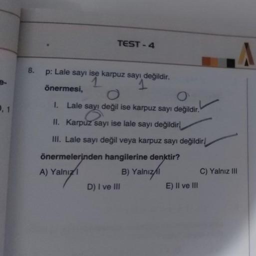 TEST-4
8.
p: Lale sayı ise karpuz sayı değildir.
1 1
önermesi,
0,1
I. Lale sayı değil ise karpuz sayı değildir.
II. Karpuz sayı ise lale sayı değildir!
III. Lale sayı değil veya karpuz sayı değildir!
önermelerinden hangilerine denktir?
A) Yalnız
B) Yalnız