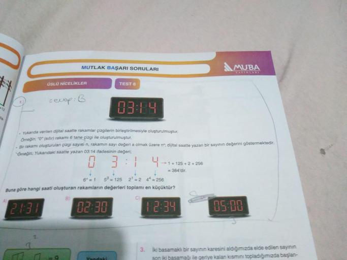 MUTLAK BAŞARI SORULARI
MUBA
YAYINLARI
ÜSLÜ NİCELİKLER
TEST 6
cevap: B
12
03:14
Sa
. Yukarıda verilen dijital saatte rakamlar çizgilerin birleştirilmesiyle oluşturulmuştur.
Ömeğin: "0" (sifir) rakamı 6 tane çizgi ile oluşturulmuştur.
Bir rakamı oluşturulan 