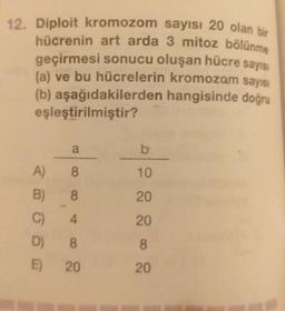 Diploit kromozom sayısı 20 olan bir
hücrenin art arda 3 mitoz bölünme
12.
geçirmesi sonucu oluşan hücre sayısı
(a) ve bu hücrelerin kromozom sayısı
(b) aşağıdakilerden hangisinde doğru
eşleştirilmiştir?
a
b
8
10
A)
B)
8
20
C)
4
20
8
D) 8
E) 20
20