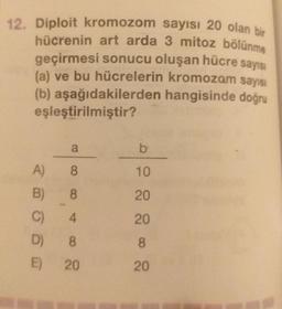 Diploit kromozom sayısı 20 olan bir
hücrenin art arda 3 mitoz bölünme
12.
geçirmesi sonucu oluşan hücre sayısı
(a) ve bu hücrelerin kromozom sayısı
(b) aşağıdakilerden hangisinde doğru
eşleştirilmiştir?
a
b
8
10
A)
B)
8
20
C)
4
20
8
D) 8
E) 20
20
