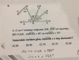 6.
B
D
C
70°
45°
X
F
A
A, O ve F noktaları doğrusal, [OE, DOF nin açıortayı,
[BC // [OE, m(BOD) = 45° ve m(OBC) = 70°
Yukarıdaki verilere göre, m(AOB) = x kaç derecedir?
C) 75
B) 80
D) 70
E) 65
A) 85
2a + x +45 = 1800
2a + x = 1350