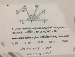 6.
B
D
C
70°
45°
X
F
A
A, O ve F noktaları doğrusal, [OE, DOF nin açıortayı,
[BC // [OE, m(BOD) = 45° ve m(OBC) = 70°
Yukarıdaki verilere göre, m(AOB) = x kaç derecedir?
C) 75
B) 80
D) 70
E) 65
A) 85
2a + x +45 = 1800
2a + x = 1350
