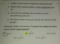 1. 1. Dağlık ve sarp kayalık bölgelerde nüfuslanma azdır.
II. Madenciliğin geliştiği bölgeler, başka bölgelerden göç
alır.
III. Yaz turizminin geliştiği Ege ve Akdeniz kıyıları
mevsimlik işçi göçü alır.
IV. Van depreminden sonra çok sayıda aile İstanbul'a göç
etmiştir.
Yukarıda verilen durumların hangilerinde doğal çevrenin
insana etkisi daha fazladır?
A lye
B) I ve IV
C) Il ve III
D) Il ve IV
E) III ve IV