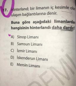17. Hinterland; bir limanın iç kesimle olan
ulaşım bağlantılarına denir.
Buna göre aşağıdaki limanlardan
hangisinin hinterlandı daha dardır?
A) Sinop Limani
B) Samsun Limanı
C) İzmir Limanı
D) İskenderun Limanı
E) Mersin Limani
OEM