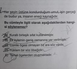 3 Her
Her şeyin üstüne kondurduğum umut, işin gerçeği
de budur ya, insanın enerji kaynağıdır.
Bu cümleyle ilgili olarak aşağıdakilerden hangi-
si söylenemez?
At Kuralli birleşik sifat kullanılmıştır.
B) Ek eylemin geniş zamanına yer verilmiştir.
OY Cümle ögesi olmayan bir ara söz vardır.
D) Yüklem bir söz öbeğidir.
E) Temel ögelerden oluşmaktadır.
2