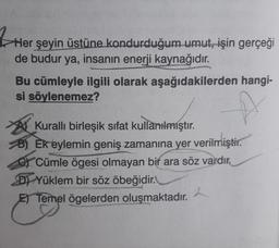 3 Her
Her şeyin üstüne kondurduğum umut, işin gerçeği
de budur ya, insanın enerji kaynağıdır.
Bu cümleyle ilgili olarak aşağıdakilerden hangi-
si söylenemez?
At Kuralli birleşik sifat kullanılmıştır.
B) Ek eylemin geniş zamanına yer verilmiştir.
OY Cümle ögesi olmayan bir ara söz vardır.
D) Yüklem bir söz öbeğidir.
E) Temel ögelerden oluşmaktadır.
2
