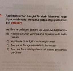 5. Aşağıdakilerden hangisi Türklerin İslamiyet'i kabu-
lüyle edebiyatta meydana gelen değişikliklerden
biri değildir?
A) Eserlerde İslami ögelere yer verilmeye başlanması
B) Hece ölçüsünün yanında aruz ölçüsünün de kulla-
nılması
C) Yapıtlarda dinle ilgili konuların işlenmesi
D) Arapça ve Farsça sözcükler kullanılması
E) Arap ve Fars edebiyatlarına ait nazım şekillerinin
görülmesi
