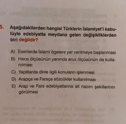 5. Aşağıdakilerden hangisi Türklerin İslamiyet'i kabu-
lüyle edebiyatta meydana gelen değişikliklerden
biri değildir?
A) Eserlerde İslami ögelere yer verilmeye başlanması
B) Hece ölçüsünün yanında aruz ölçüsünün de kulla-
nılması
C) Yapıtlarda dinle ilgili konuların işlenmesi
D) Arapça ve Farsça sözcükler kullanılması
E) Arap ve Fars edebiyatlarına ait nazım şekillerinin
görülmesi
