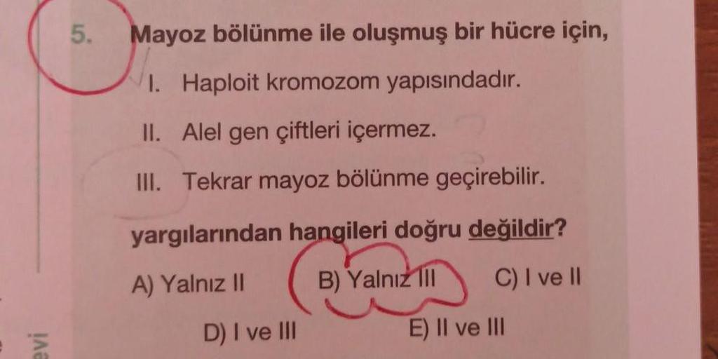 5.
Mayoz bölünme ile oluşmuş bir hücre için,
1. Haploit kromozom yapısındadır.
II. Alel gen çiftleri içermez.
III. Tekrar mayoz bölünme geçirebilir.
yargılarından hangileri doğru değildir?
A) Yalnız II
B) Yalnız III
C) I ve II
D) I ve III
E) II ve III
evi