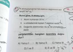 ma Test
X atomunun temel hâl elektron dağılımının son
terimi 3d5 tir
10.
1
VISI > Proic
Buna göre, X atomu için;
1. Atom numarası 25 tir.
II. s orbitallerinde toplam 7 elektron vardır.
III. Değerlik elektronları 4s ve 3d orbitallerin-
dedir.
2
yargitarından hangileri kesinlikle doğru-
dur?
velit
A) Yalnız!
B) Yalnız II
C) Yalnız II
D) I ve II
E) II ve III b
22
45²
5?3
