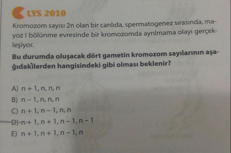 LYS 2010
Kromozom sayısı 2n olan bir canlıda, spermatogenez sırasında, ma-
yoz I bölünme evresinde bir kromozomda ayrılmama olayı gerçek-
leşiyor.
Bu durumda oluşacak dört gametin kromozom sayılarının aşa-
ğıdakilerden hangisindeki gibi olması beklenir?
A)