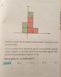 2.
AY
SUMTEMATIK
o
Şekilde verilen dik koordinat düzleminde 7 tane birim kare
gösterilmiştir.
Kırmızı renkli birim karelerin ağırlık merkezlerinin koordi-
natları toplami k ve yeşil renkli birim karelerin ağırlık mer-
kezlerinin koordinatları toplamı m'dir.
Buna göre, k-m farkı kaçtır?
A) 3 B) 4. C) 5
D) 6
E) 7