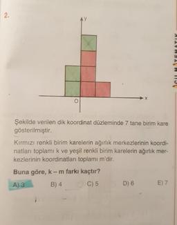 2.
AY
SUMTEMATIK
o
Şekilde verilen dik koordinat düzleminde 7 tane birim kare
gösterilmiştir.
Kırmızı renkli birim karelerin ağırlık merkezlerinin koordi-
natları toplami k ve yeşil renkli birim karelerin ağırlık mer-
kezlerinin koordinatları toplamı m'dir.
Buna göre, k-m farkı kaçtır?
A) 3 B) 4. C) 5
D) 6
E) 7
