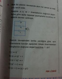 9. Not: Bir elektrik devresinde akım her zaman en kisa
yolu tercih eder.
me
derece ya
Aşağıda p, q ve r önermelerinin doğruluk değer-
Jerine göre açılıp kapanan anahtarlarla kurulmuş bir
elektrik devresi verilmiştir.
p
Elektrik devresindeki lamba yandığına göre, aynı
önermelerle kurulan aşağıdaki bileşik önermelerden
hangilerinin doğruluk değeri kesinlikle 1 dir?
Ara q'
B) (p q)' vr
C) (p V g)'
D) (p' A r) -
E) (p v r) (9p')
FEN LİSESİ
5. D 6.D 7.0