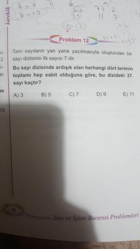 L-6
k=10
77.2
karekök
192
1
7
12
2
2
Problem 12
2n a 622
su
2.
Tam sayıların yan yana yazılmasıyla oluşturulan bir
sayı dizisinin ilk sayısı 7 dir.
Bu sayı dizisinde ardışık olan herhangi dört terimin
toplamı hep sabit olduğuna göre, bu dizideki 37.
an
say