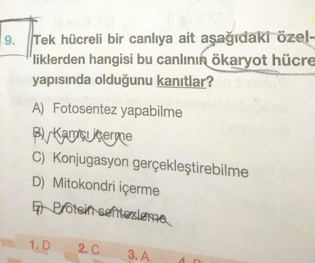 9.
Tek hücreli bir canlıya ait aşağıdaki özel-
liklerden hangisi bu canlının ökaryot hücre
yapısında olduğunu kanıtlar?
A) Fotosentez yapabilme
By Kaç çergne
C) Konjugasyon gerçekleştirebilme
D) Mitokondri içerme
En protein sentezlenia
1.D
2.C
3. A