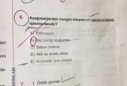 6.
Aşağıdakilerden hangisi kimyacının yapamayacağı
işlemlerdendir?
A) Rafinasyon
B) ilaç içeriği oluşturma
leri
Sabun üretme
rini
D) Atik su analiz etme
E) Kozmetik ürün imalatı
de-
AYINLARI
7.
1. Önlük giymek