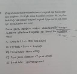 5. Coğrafyanın ilkelerinden biri olan karşılıklı ilgi ilkesi; coğ.
rafi olayların birbiriyle olan ilişkilerini inceler. Bu açıdan
bakıldığında coğrafi olaylar karşılıklı ilgiye sahip olduklan
için bir bütünlük arz eder.
Buna göre, aşağıda verilen durumlardan hangisi
coğrafya biliminin karşılıklı ilgi ilkesi ile açıklana-
maz?
A) Akdeniz iklimi - Maki bitki örtüsü
B) Fay hattı - Sıcak su kaynağı
C) Fazla nüfus - Hava kirliliği
D) Aşırı gübre kullanımı - Toprak kirliliği
E) Sıcak iklim - iglo yerleşmeleri
