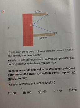 3.
60 cm
•A
K
a
B
90 cm
Uzunlukları 60 ve 90 cm olan iki kalas bir duvara dik ola-
cak şekilde monte edilmiştir.
Kalaslar duvar üzerindeki bir noktasından şekildeki gibi
demir çubuklar kullanılarak sabitlenmiştir.
iki kalas arasındaki en yakın mesafe 80 cm olduğuna
göre, kullanılan demir çubukların boyları toplamı en
az kaç cm dir?
(Kalasların kalınlıkları ihmal edilecektir.)
C) 165
D) 170
E) 200
A) 150
B) 160
