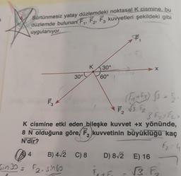 Sürtünmesiz yatay düzlemdeki noktasal K cismine, bu
düzlemde bulunan F,, F2, F3 kuvvetleri şekildeki gibi
uygulanıyor.
F
K
30°
30°
60°
FS
3 F2 X Fa =
K cismine etki eden bileşke kuvvet +x yönünde,
8 N olduğuna göre, kuvvetinin büyüklüğü kaç
N'dir?
f2 = 4
4
D) 812
© B) 412 C) 8
Sina = tsinfo
E) 16
Ft
√3. F.