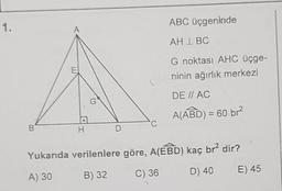 1.
ABC üçgeninde
A
AH IBC
E
G noktası AHC üçge-
ninin ağırlık merkezi
DE I AC
A(ABD) = 60 br?
B
H
D
Yukarıda verilenlere göre, A(EBD) kaç br? dir?
A) 30
B) 32
C) 36
D) 40
E) 45