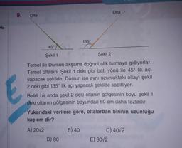 Olta
9.
Olta
ata
135°
45°
Şekil 1
Şekil 2
E
Temel ile Dursun akşama doğru balık tutmaya gidiyorlar.
Temel oltasını Şekil 1 deki gibi batı yönü ile 45° lik açı
yapacak şekilde, Dursun ise aynı uzunluktaki oltayı şekil
2 deki gibi 135° lik açı yapacak şekilde sabitliyor.
Belirli bir anda şekil 2 deki oltanın gölgesinin boyu şekil 1
deki oltanın gölgesinin boyundan 80 cm daha fazladır.
Yukarıdaki verilere göre, oltalardan birinin uzunluğu
kaç cm dir?
B) 40
A) 2012
D) 80
C) 40/2
E) 8012
