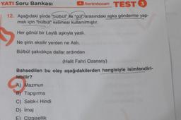 YATI Soru Bankası
/benimhocam TEST 3
12. Aşağıdaki şiirde "bülbül" ile "gül" arasındaki aşka gönderme yap-
mak için "bülbül" kelimesi kullanılmıştır.
Her gönül bir Leylâ aşkıyla yasli.
Ne şirin eksilir yerden ne Asli,
Bülbül şakıdıkça dallar ardından
(Halit Fahri Ozansoy)
Bahsedilen bu olay aşağıdakilerden hangisiyle isimlendiri-
lebilir?
A) Mazmun
B) Tapşırma
C) Sebk-i Hindi
D) Imaj
E) Çizgisellik
